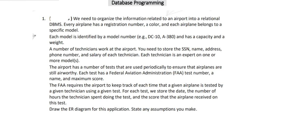 Database Programming
1. (
DBMS. Every airplane has a registration number, a color, and each airplane belongs to a
specific model.
Each model is identified by a model number (e.g., DC-10, A-380) and has a capacity and a
weight.
;) We need to organize the information related to an airport into a relational
A number of technicians work at the airport. You need to store the SSN, name, address,
phone number, and salary of each technician. Each technician is an expert on one or
more model(s).
The airport has a number of tests that are used periodically to ensure that airplanes are
still airworthy. Each test has a Federal Aviation Administration (FAA) test number, a
name, and maximum score.
The FAA requires the airport to keep track of each time that a given airplane is tested by
a given technician using a given test. For each test, we store the date, the number of
hours the technician spent doing the test, and the score that the airplane received on
this test.
Draw the ER diagram for this application. State any assumptions you make.
