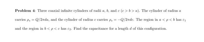 Problem 4: Three coaxial infinite cylinders of radii a, b, and e (e > b> a). The cylinder of radius a
carries p, = Q/2nda, and the cylinder of radius e carries p, = -Q/2nde. The region in a < p< b has e1
and the region in b<p<c has e2. Find the capacitance for a length d of this configuration.
