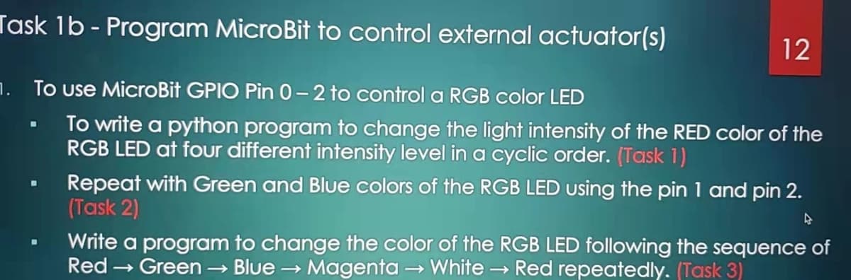 Task 1b - Program MicroBit to control external actuator(s)
12
1. To use MicroBit GPIO Pin 0-2 to control a RGB color LED
To write a python program to change the light intensity of the RED color of the
RGB LED at four different intensity level in a cyclic order. (Task 1)
Repeat with Green and Blue colors of the RGB LED using the pin 1 and pin 2.
(Task 2)
Write a program to change the color of the RGB LED following the sequence of
Red → Green
Blue → Magenta → White Red repeatedly. (Task 3)
