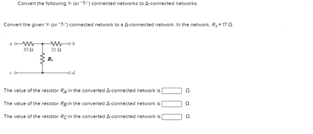 Convert the following Y- (or “T-") connected networks to A-connected networks.
Convert the given Y- (or “T-") connected network to a A-connected network. In the network, Rx= 17 Q.
33 2
21 2
R
od
The value of the resistor RA in the converted A-connected network is
Ω.
The value of the resistor Rg in the converted A-connected network is
The value of the resistor Rc in the converted A-connected network is
Q.
di
di
di
