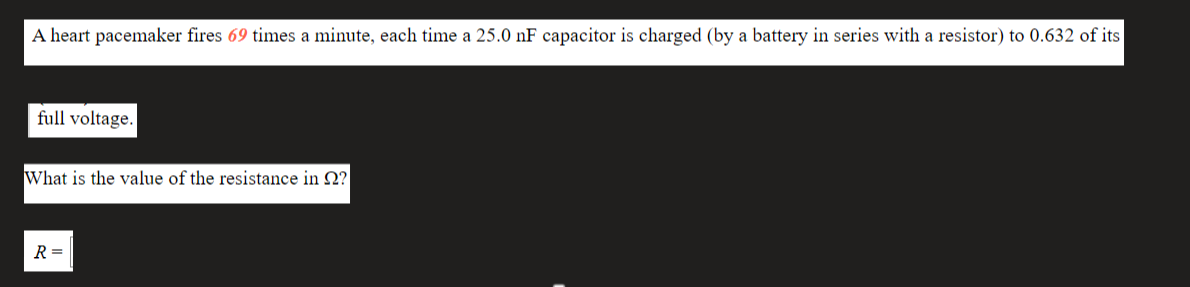 A heart pacemaker fires 69 times a minute, each time a 25.0 nF capacitor is charged (by a battery in series with a resistor) to 0.632 of its
full voltage.
What is the value of the resistance in Q?
R =
