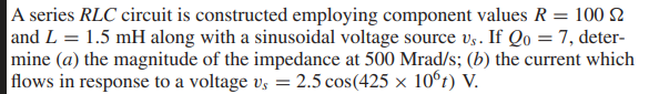 A series RLC circuit is constructed employing component values R = 100 2
and L = 1.5 mH along with a sinusoidal voltage source vg. If Qo = 7, deter-
mine (a) the magnitude of the impedance at 500 Mrad/s; (b) the current which
flows in response to a voltage vs = 2.5 cos(425 × 10°t) V.
