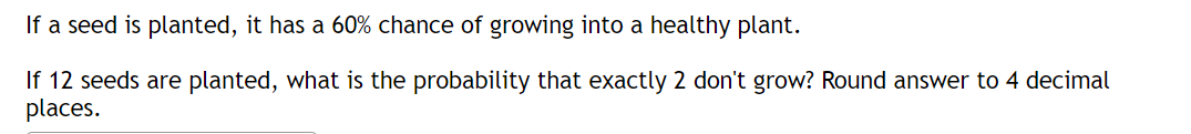 If a seed is planted, it has a 60% chance of growing into a healthy plant.
If 12 seeds are planted, what is the probability that exactly 2 don't grow? Round answer to 4 decimal
places.
