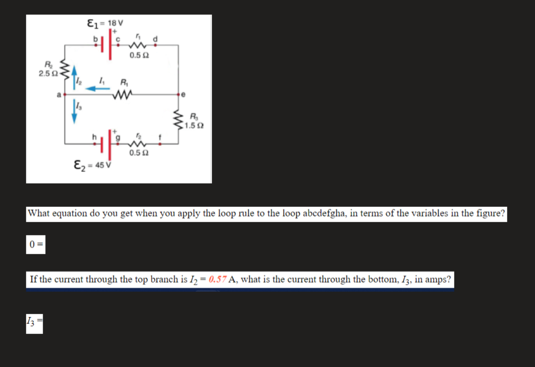 Ɛz = 18 V
0.5 Q
R,
2.50-
R
a
R
1.5
0.5 N
E2 = 45 V
What equation do you get when you apply the loop rule to the loop abcdefgha, in terms of the variables in the figure?
0 =
If the current through the top branch is Iɔ = 0.57 A, what is the current through the bottom, I3, in amps?
