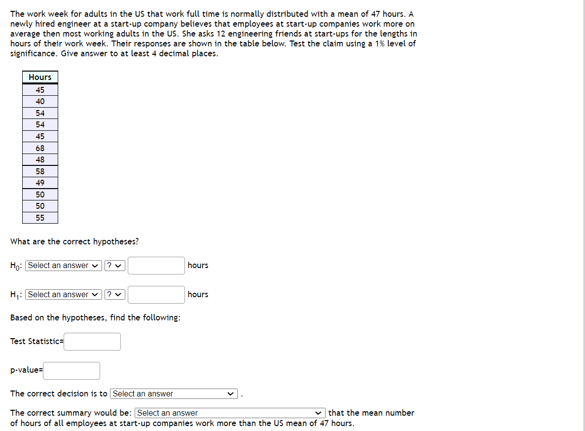 The work week for adults in the US that work full time is normally distributed with a mean of 47 hours. A
newly hired engineer at a start-up company believes that employees at start-up companies work more on
average then most working adults in the US. She asks 12 engineering friends at start-ups for the lengths in
hours of their work week. Their responses are shown in the table below. Test the claim using a 1% level of
significance. Give answer to at least 4 decimal places.
Hours
45
40
54
54
45
68
48
58
49
50
50
55
What are the correct hypotheses?
Ho: Select an answer v
hours
H: Select an answer v
hours
Based on the hypotheses, find the following:
Test Statistic=
p-value=
The correct decision is to Select an answer
v that the mean number
The correct summary would be: Select an answer
of hours of all employees at start-up companies work more than the US mean of 47 hours.
