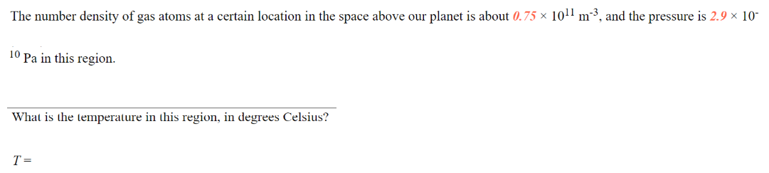 The number density of gas atoms at a certain location in the space above our planet is about 0.75 × 10!1 m²³, and the pressure is 2.9 x 10-
10 Pa in this region.
What is the temperature in this region, in degrees Celsius?
T =
