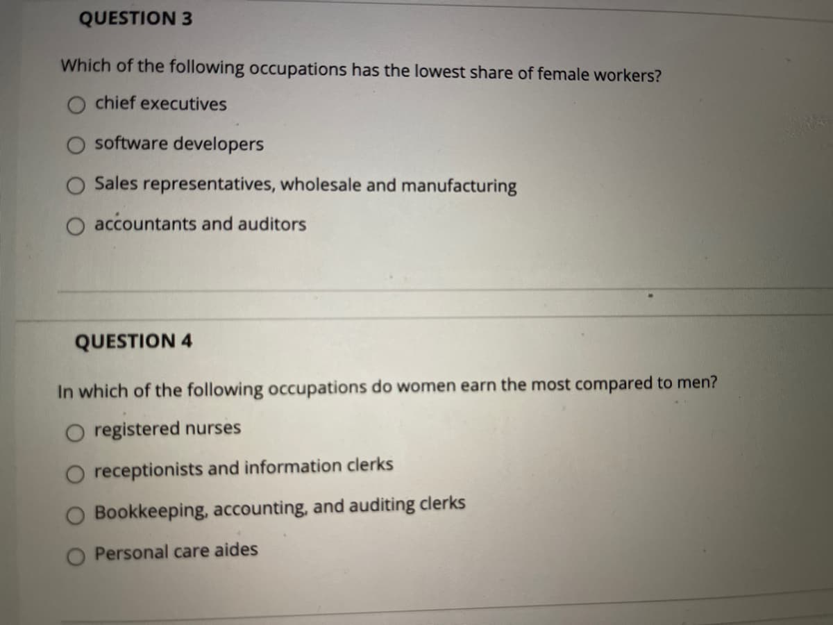 QUESTION 3
Which of the following occupations has the lowest share of female workers?
O chief executives
software developers
O Sales representatives, wholesale and manufacturing
O accountants and auditors
QUESTION 4
In which of the following occupations do women earn the most compared to men?
O registered nurses
O receptionists and information clerks
O Bookkeeping, accounting, and auditing clerks
O Personal care aides
