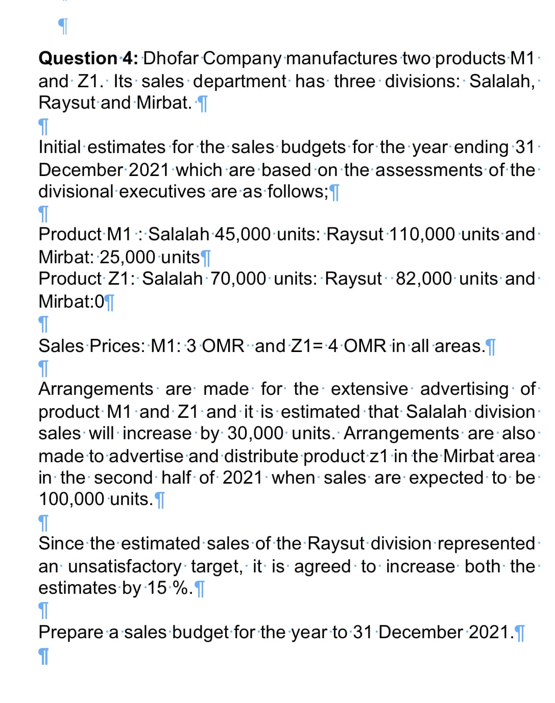 Question 4: Dhofar Company manufactures twoproducts M1
and Z1. Its sales department has three divisions: Salalah,
Raysut and Mirbat. T
Initial estimates for the sales budgets for the year ending 31.
December 2021 which are based on theassessments of the
divisional executives are as follows;
Product M1: Salalah 45,000 units: Raysut 110,000 units and-
Mirbat: 25,000 units|
Product Z1: Salalah 70,000 units: Raysut 82,000 units and-
Mirbat:0|
Sales Prices: M1: 3 OMR and Z1= 4 OMR in all areas.
Arrangements are made for the extensive advertising of
product M1 and Z1 and it is estimated that Salalah division:
sales will increase by 30,000 units. Arrangements are also
made to advertise and distribute product z1 in the Mirbat area·
in the second half of 2021 when salesare expected to be
100,000 units.¶
Since the estimated sales of the Raysut division represented·
an unsatisfactory target, it is agreed to increase both the
estimates by 15-%.
Prepare a sales budget for the year to 31 December 2021.|
