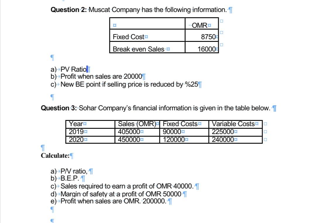 Question 2: Muscat Company has the following information. T
OMR
Fixed Costa
8750
Break even Sales
16000
a)>PV Ratioli
b)>Profit when sales are 20000
c)> New BE point if selling price is reduced by %25||
Question 3: Sohar Company's financial information is given-in the table below. T
Year
2019a
2020a
Sales (OMR) Fixed Costs
405000
450000
Variable Costs
225000
240000
90000
| 120000
Calculate:
a)>PV ratio, T
b)>B.E.P. T
c)> Sales required to earn a profit of OMR 40000. ¶|
d)→Margin of safety at a profit of OMR:50000-T
e)>Profit when sales are OMR. 200000. T
