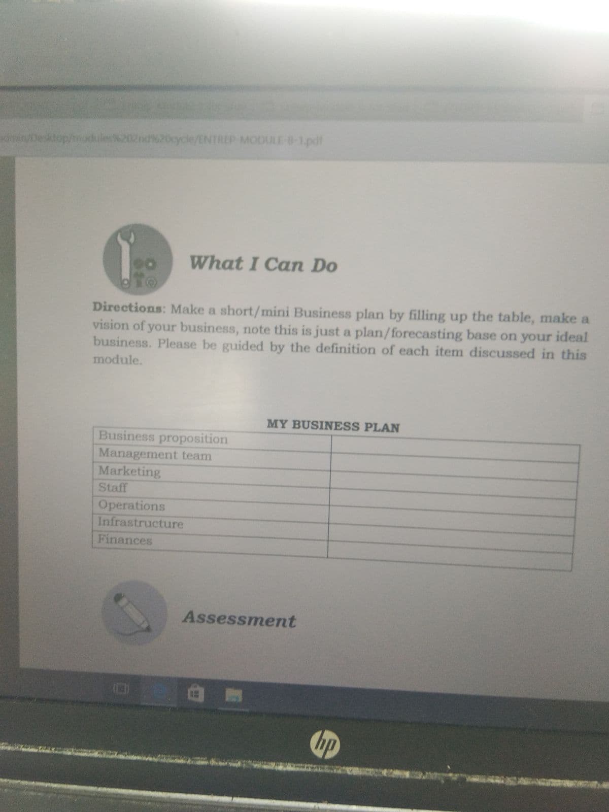 dnin/Desktop/hnox
02nd%20cycle/ENTREP MODULE-B-1,pdt
What I Can Do
Directions: Make a short/mini Business plan by filling up the table, make a
vision of your business, note this is just a plan/forecasting base on your ideal
business. Please be guided by the definition of each item discussed in this
module.
MY BUSINESS PLAN
Business proposition
Management team
Marketing
Staff
Operations
Infrastructure
Finances
Assessment
hp
