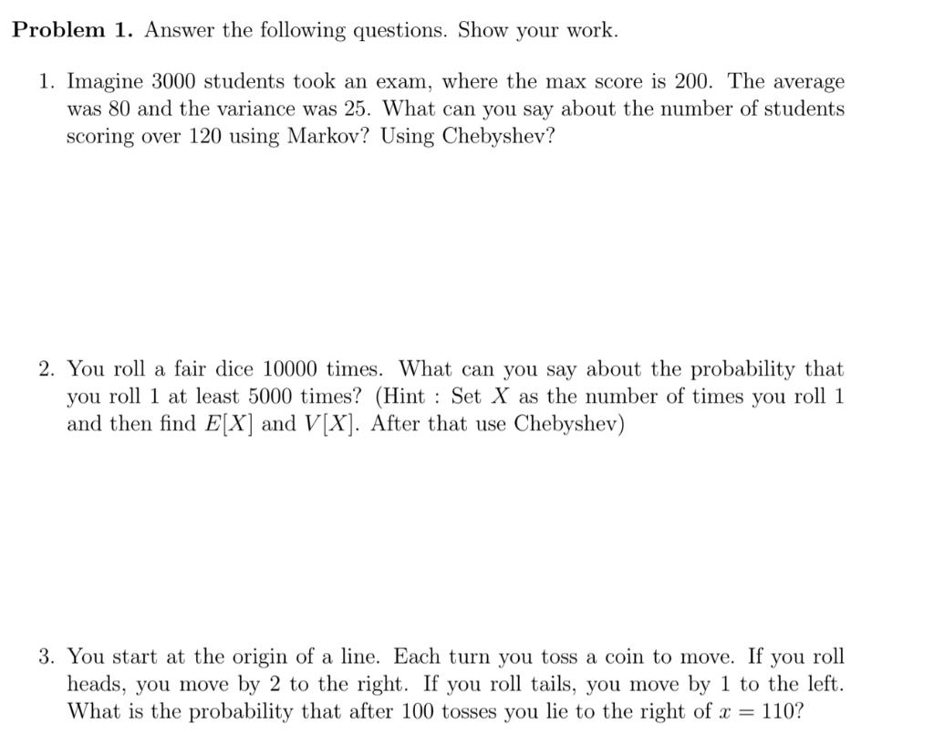 Problem 1. Answer the following questions. Show your work.
1. Imagine 3000 students took an exam, where the max score is 200. The average
was 80 and the variance was 25. What can you say about the number of students
scoring over 120 using Markov? Using Chebyshev?
2. You roll a fair dice 10000 times. What can you say about the probability that
you roll 1 at least 5000 times? (Hint : Set X as the number of times you roll 1
and then find E[X] and V[X]. After that use Chebyshev)
3. You start at the origin of a line. Each turn you toss a coin to move. If you roll
heads, you move by 2 to the right. If you roll tails, you move by 1 to the left.
What is the probability that after 100 tosses you lie to the right of x =
110?
