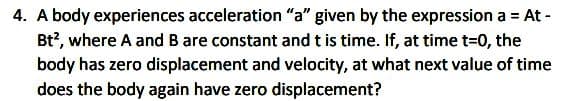 4. A body experiences acceleration "a" given by the expression a = At -
Bt?, where A and B are constant and t is time. If, at time t=0, the
body has zero displacement and velocity, at what next value of time
does the body again have zero displacement?
