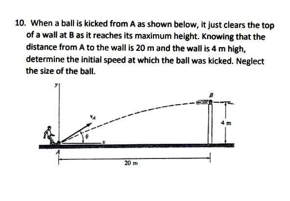 10. When a ball is kicked from A as shown below, it just clears the top
of a wall at B as it reaches its maximum height. Knowing that the
distance from A to the wall is 20 m and the wall is 4 m high,
determine the initial speed at which the ball was kicked. Neglect
the size of the ball.
20 m
