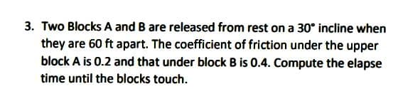 3. Two Blocks A and B are released from rest on a 30° incline when
they are 60 ft apart. The coefficient of friction under the upper
block A is 0.2 and that under block B is 0.4. Compute the elapse
time until the blocks touch.
