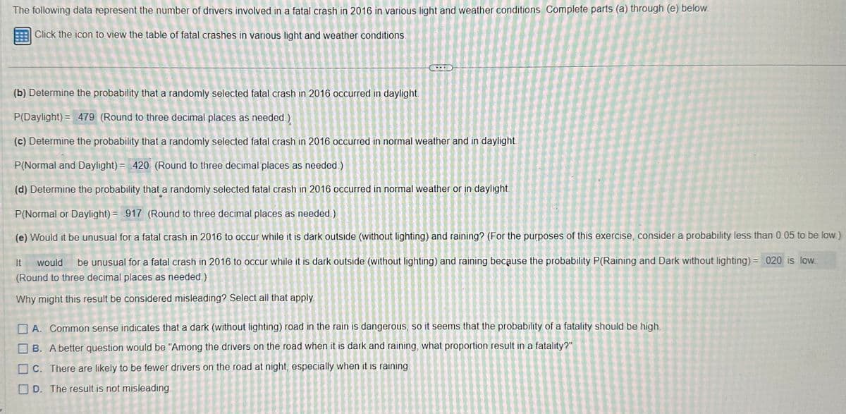 The following data represent the number of drivers involved in a fatal crash in 2016 in various light and weather conditions Complete parts (a) through (e) below.
Click the icon to view the table of fatal crashes in various light and weather conditions.
(b) Determine the probability that a randomly selected fatal crash in 2016 occurred in daylight.
P(Daylight) = 479 (Round to three decimal places as needed.)
(c) Determine the probability that a randomly selected fatal crash in 2016 occurred in normal weather and in daylight
P(Normal and Daylight) = 420 (Round to three decimal places as needed)
(d) Determine the probability that a randomly selected fatal crash in 2016 occurred in normal weather or in daylight
P(Normal or Daylight) = 917 (Round to three decimal places as needed.)
(e) Would it be unusual for a fatal crash in 2016 to occur while it is dark outside (without lighting) and raining? (For the purposes of this exercise, consider a probability less than 0.05 to be low.)
It would be unusual for a fatal crash in 2016 to occur while it is dark outside (without lighting) and raining because the probability P(Raining and Dark without lighting) = 020 is low
(Round to three decimal places as needed.)
Why might this result be considered misleading? Select all that apply.
A. Common sense indicates that a dark (without lighting) road in the rain is dangerous, so it seems that the probability of a fatality should be high
B. A better question would be "Among the drivers on the road when it is dark and raining, what proportion result in a fatality?"
C. There are likely to be fewer drivers on the road at night, especially when it is raining.
D. The result is not misleading