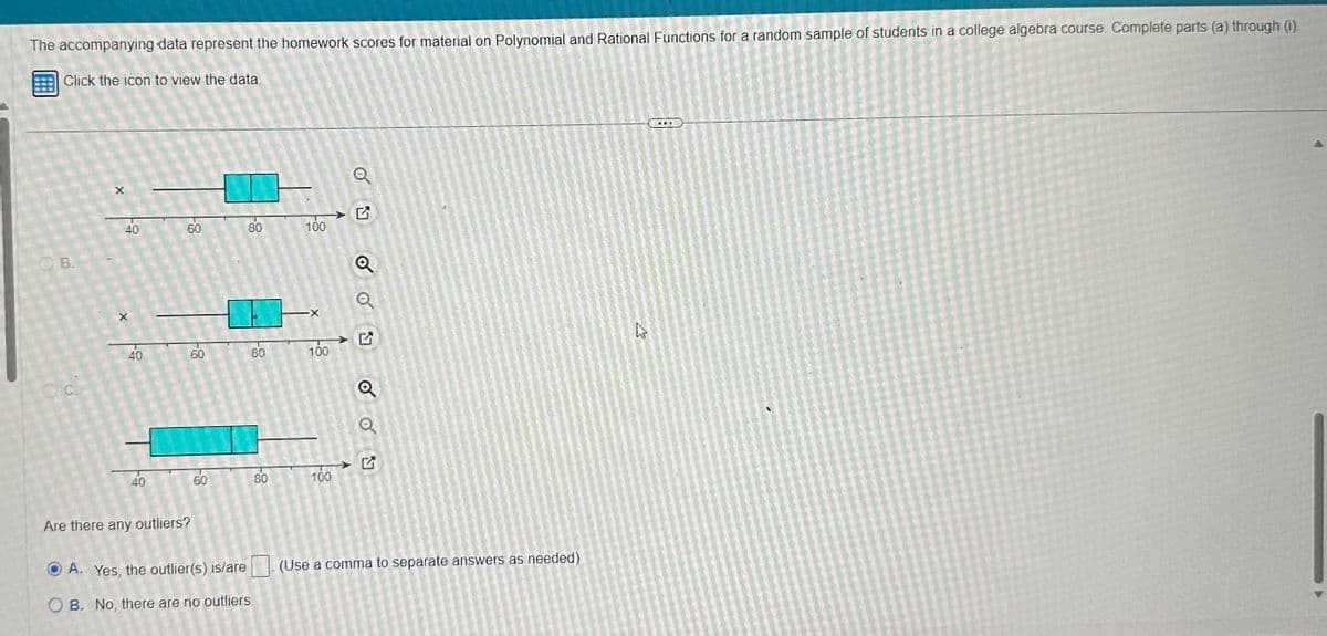 The accompanying data represent the homework scores for material on Polynomial and Rational Functions for a random sample of students in a college algebra course. Complete parts (a) through (i).
Click the icon to view the data.
B.
O.C.
X
40
X
40
40
60
60
Are there any outliers?
60
80
다.
ⒸA. Yes, the outlier(s) is/are
OB. No, there are no outliers
80
80
100
-X
100
100
Q
Q
Q
Q
Q
(Use a comma to separate answers as needed)
27
...