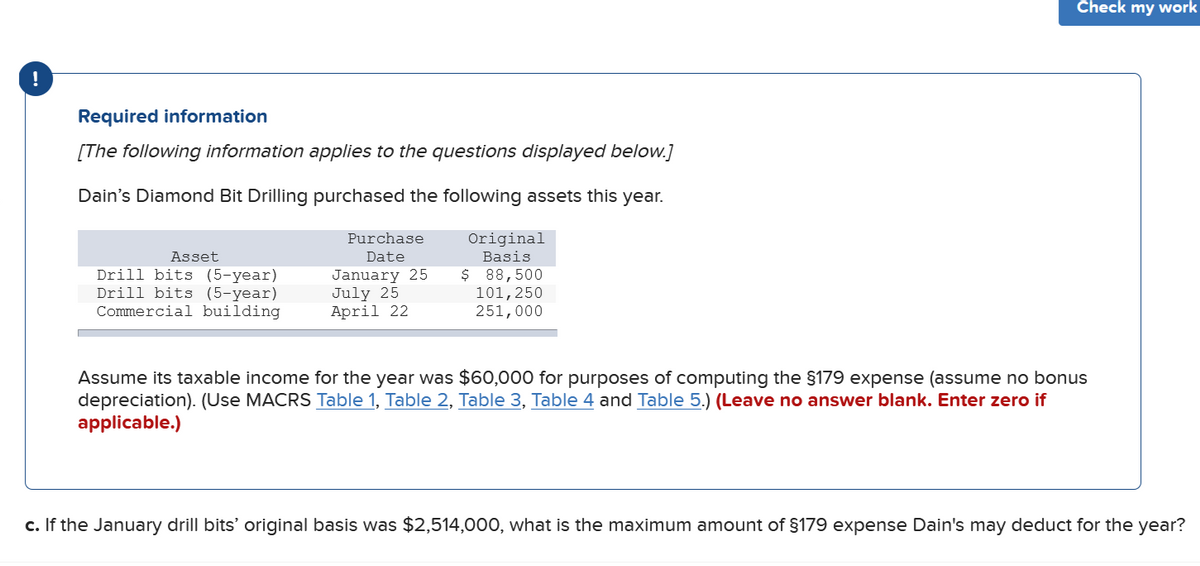 Check my work
!
Required information
[The following information applies to the questions displayed below.]
Dain's Diamond Bit Drilling purchased the following assets this year.
Purchase
Original
Asset
Date
Basis
Drill bits (5-year)
Drill bits (5-year)
Commercial building
January 25
July 25
April 22
$ 88,500
101,250
251,000
Assume its taxable income for the year was $60,000 for purposes of computing the §179 expense (assume no bonus
depreciation). (Use MACRS Table 1, Table 2, Table 3, Table 4 and Table 5.) (Leave no answer blank. Enter zero if
applicable.)
c. If the January drill bits' original basis was $2,514,000, what is the maximum amount of §179 expense Dain's may deduct for the year?
