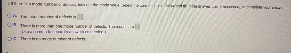 c. If there is a mode number of defects, indicate the mode value. Select the correct choice below and fill in the answer box, if necessary, to complete your answer.
O A. The mode number of defects is
O B. There is more than one mode number of defects. The modes are
(Use a comma to separate answers as needed.)
O C. There is no mode number of defects.
