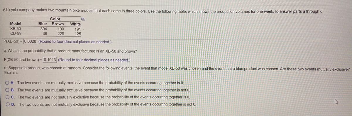 A bicycle company makes two mountain bike models that each come in three colors. Use the following table, which shows the production volumes for one week, to answer parts a through d.
Color
Model
Blue
Brown
White
XB-50
304
100
191
CD-99
38
229
125
P(XB-50) = 0.6028 (Round to four decimal places as needed.)
c. What is the probability that a product manufactured is an XB-50 and brown?
P(XB-50 and brown)= 0.1013 (Round to four decimal places as needed.)
d. Suppose a product was chosen at random. Consider the following events: the event that model XB-50 was chosen and the event that a blue product was chosen. Are these two events mutually exclusive?
Explain.
O A. The two events are mutually exclusive because the probability of the events occurring together is 0.
O B. The two events are mutually exclusive because the probability of the events occurring together is not 0.
OC. The two events are not mutually exclusive because the probability of the events occurring together is 0.
O D. The two events are not mutually exclusive because the probability of the events occurring together is not 0.
