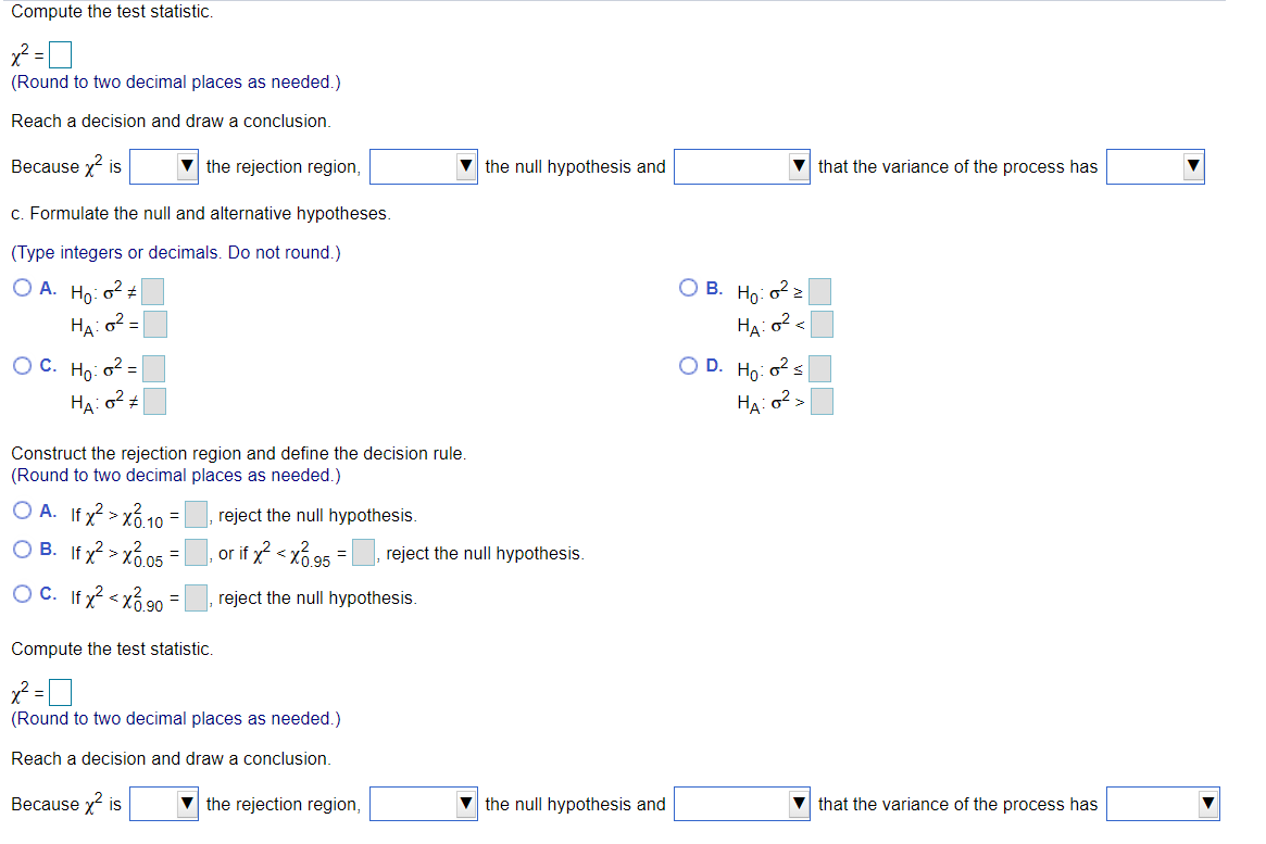 Compute the test statistic.
(Round to two decimal places as needed.)
Reach a decision and draw a conclusion.
Because x is
v the rejection region,
v the null hypothesis and
V that the variance of the process has
c. Formulate the null and alternative hypotheses.
(Type integers or decimals. Do not round.)
O A. Ho: o? +
O B. Ho: o? 2
HA: o2 =
O C. Ho: o2 =
O D. Ho: o s
HA:
HA: 02
Construct the rejection region and define the decision rule.
(Round to two decimal places as needed.)
O A. If x? > xổ 10
O B. If x? > xổ.05
OC. If? < xổ 90
reject the null hypothesis.
, or if x2 <
reject the null hypothesis.
reject the null hypothesis.
Compute the test statistic.
(Round to two decimal places as needed.)
Reach a decision and draw a conclusion.
Because x is
v the rejection region,
V the null hypothesis and
that the variance of the process has
