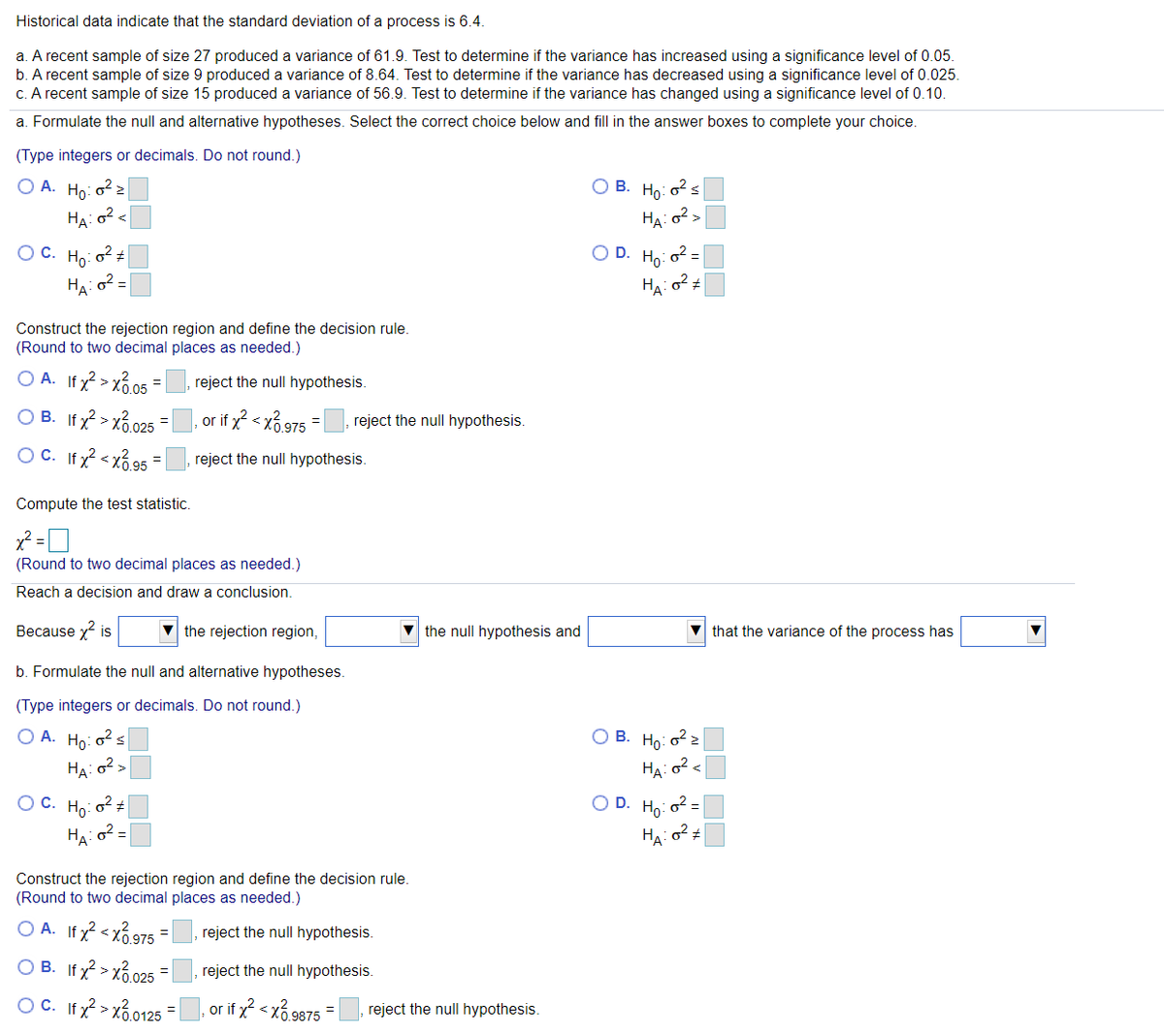 Historical data indicate that the standard deviation of a process is 6.4.
a. A recent sample of size 27 produced a variance of 61.9. Test to determine if the variance has increased using a significance level of 0.05.
b. A recent sample of size 9 produced a variance of 8.64. Test to determine if the variance has decreased using a significance level of 0.025.
C. A recent sample of size 15 produced a variance of 56.9. Test to determine if the variance has changed using a significance level of 0.10.
a. Formulate the null and alternative hypotheses. Select the correct choice below and fill in the answer boxes to complete your choice.
(Type integers or decimals. Do not round.)
O A. Ho: o2 2
ОВ. Но-
HA: o2<
HA: 02>
OC.
Но
O D. Ho: o2 =
HA: o2 =
HA
Construct the rejection region and define the decision rule.
(Round to two decimal places as needed.)
O A. Ifx? > xổ.05
O B. Ifx > xổ.025
O C. Ifx < xổ 95
reject the null hypothesis.
or if x < x6 975 =|
reject the null hypothesis.
reject the null hypothesis.
Compute the test statistic.
(Round to two decimal places as needed.)
Reach a decision and draw a conclusion.
Because x is
the rejection region,
v the null hypothesis and
that the variance of the process has
b. Formulate the null and alternative hypotheses.
(Type integers or decimals. Do not round.)
O A. Ho: o2s
ОВ. Но-
HA: o2>
HA: o2 <
Oc.
Но
O D. Ho: o2 =
Ha: o2
HA: o² ±
Construct the rejection region and define the decision rule.
(Round to two decimal places as needed.)
O A. If x? < xổ 975 =
O B. If y > xo.025
reject the null hypothesis.
reject the null hypothesis.
OC. If x? > xổ.0125
or if x? < xổ 9875
reject the null hypothesis.
