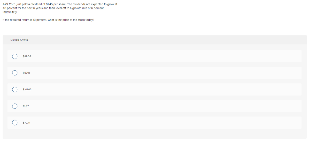 A7X Corp. Just paid a dividend of $1.45 per share. The dividends are expected to grow at
40 percent for the next 6 years and then level off to a growth rate of 6 percent
Indefinitely.
If the required return is 13 percent, what is the price of the stock today?
Multiple Cholce
$99.08
$9710
$101.06
$1.87
$79.41
