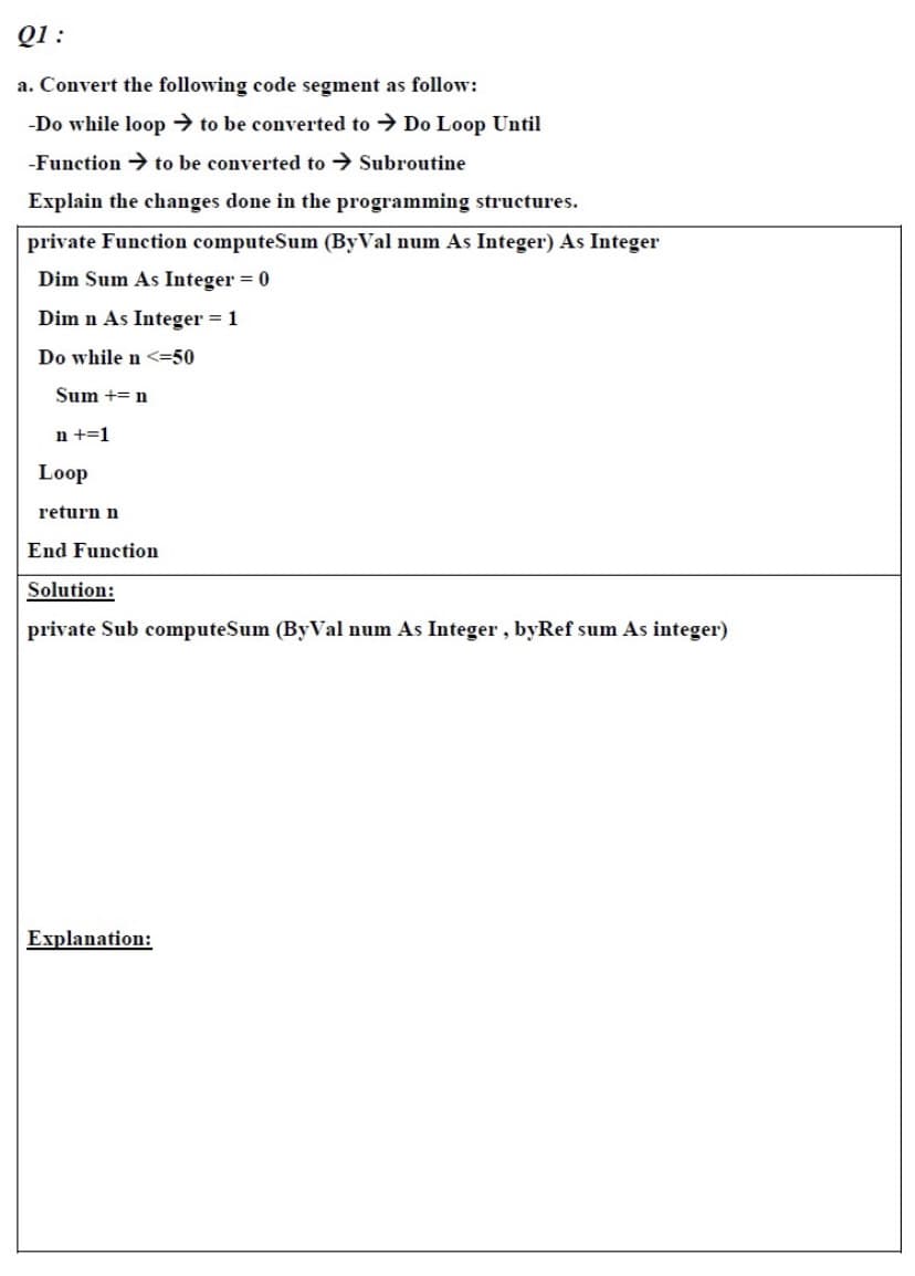 Q1 :
a. Convert the following code segment as follow:
-Do while loop → to be converted to → Do Loop Until
-Function → to be converted to → Subroutine
Explain the changes done in the programming structures.
private Function computeSum (ByVal num As Integer) As Integer
Dim Sum As Integer = 0
Dim n As Integer = 1
Do while n <=50
Sum += n
n +=1
Loop
return n
End Function
Solution:
private Sub computeSum (ByVal num As Integer, byRef sum As integer)
Explanation:
