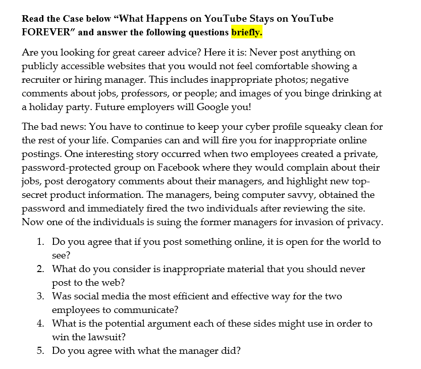 Read the Case below "What Happens on YouTube Stays on YouTube
FOREVER" and answer the following questions briefly.
Are you looking for great career advice? Here it is: Never post anything on
publicly accessible websites that you would not feel comfortable showing a
recruiter or hiring manager. This includes inappropriate photos; negative
comments about jobs, professors, or people; and images of you binge drinking at
a holiday party. Future employers will Google you!
The bad news: You have to continue to keep your cyber profile squeaky clean for
the rest of your life. Companies can and will fire you for inappropriate online
postings. One interesting story occurred when two employees created a private,
password-protected group on Facebook where they would complain about their
jobs, post derogatory comments about their managers, and highlight new top-
secret product information. The managers, being computer savvy, obtained the
password and immediately fired the two individuals after reviewing the site.
Now one of the individuals is suing the former managers for invasion of privacy.
1. Do you agree that if you post something online, it is open for the world to
see?
2. What do you consider is inappropriate material that you should never
post to the web?
3. Was social media the most efficient and effective way for the two
employees to communicate?
4. What is the potential argument each of these sides might use in order to
win the lawsuit?
5. Do you agree
with what the
manager
did?
