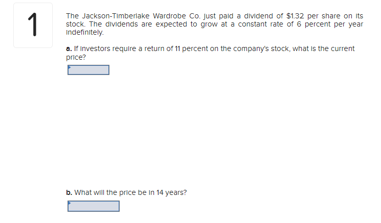 1
The Jackson-Timberlake Wardrobe Co. just paid a dividend of $1.32 per share on its
stock. The dividends are expected to grow at a constant rate of 6 percent per year
Indefinitely.
a. If investors require a return of 11 percent on the company's stock, what Is the current
price?
b. What will the price be in 14 years?
