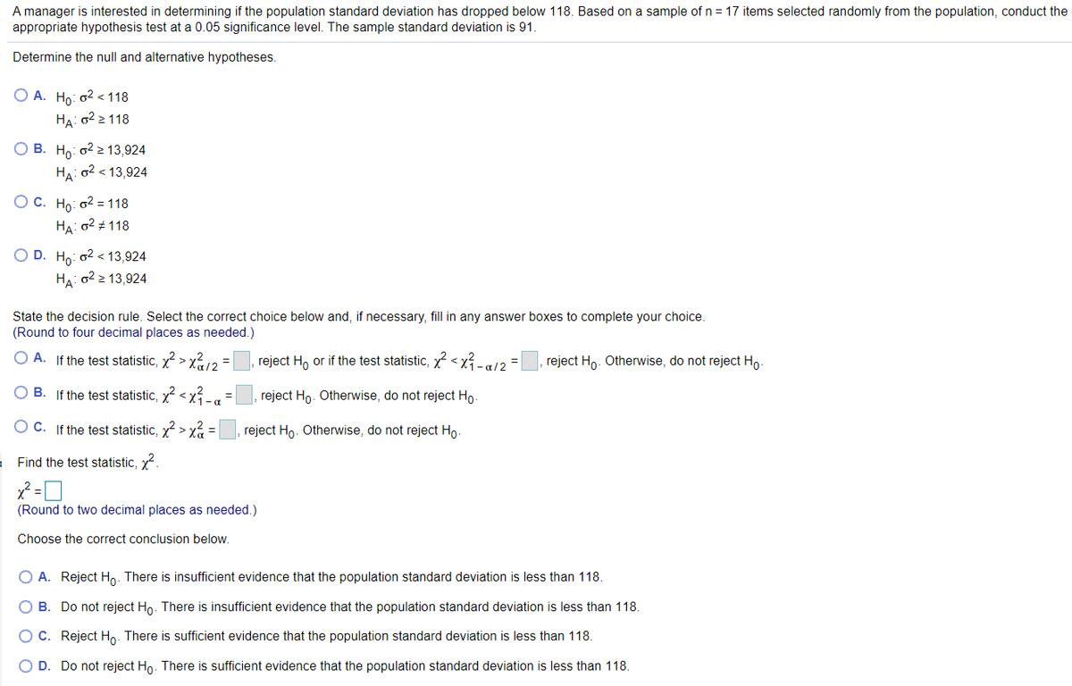 A manager is interested in determining if the population standard deviation has dropped below 118. Based on a sample of n = 17 items selected randomly from the population, conduct the
appropriate hypothesis test at a 0.05 significance level. The sample standard deviation is 91.
Determine the null and alternative hypotheses.
O A. Ho: o2 <118
На: о2 2 118
О В. На о2 2 13,924
HA: o2 < 13,924
ОС. Но о2 %3D118
HA: 02 118
O D. Ho: o2 < 13,924
HA: 02 2 13,924
State the decision rule. Select the correct choice below and, if necessary, fill in any answer boxes to complete your choice.
(Round to four decimal places as needed.)
O A. If the test statistic, x > x12 =
reject H, or if the test statistic, x <x-g12 =
reject Ho. Otherwise, do not reject Ho
O B. If the test statistic, x < xÍ-a
reject Ho. Otherwise, do not reject Ho.
O C. If the test statistic, x > xa =
reject Ho. Otherwise, do not reject Ho-
Find the test statistic, x.
(Round to two decimal places as needed.)
Choose the correct conclusion below.
A. Reject Ho. There is insufficient evidence that the population standard deviation is less than 118.
O B. Do not reject Ho. There is insufficient evidence that the population standard deviation is less than 118.
OC. Reject Ho. There is sufficient evidence that the population standard deviation is less than 118.
D. Do not reject Ho. There is sufficient evidence that the population standard deviation is less than 118.
