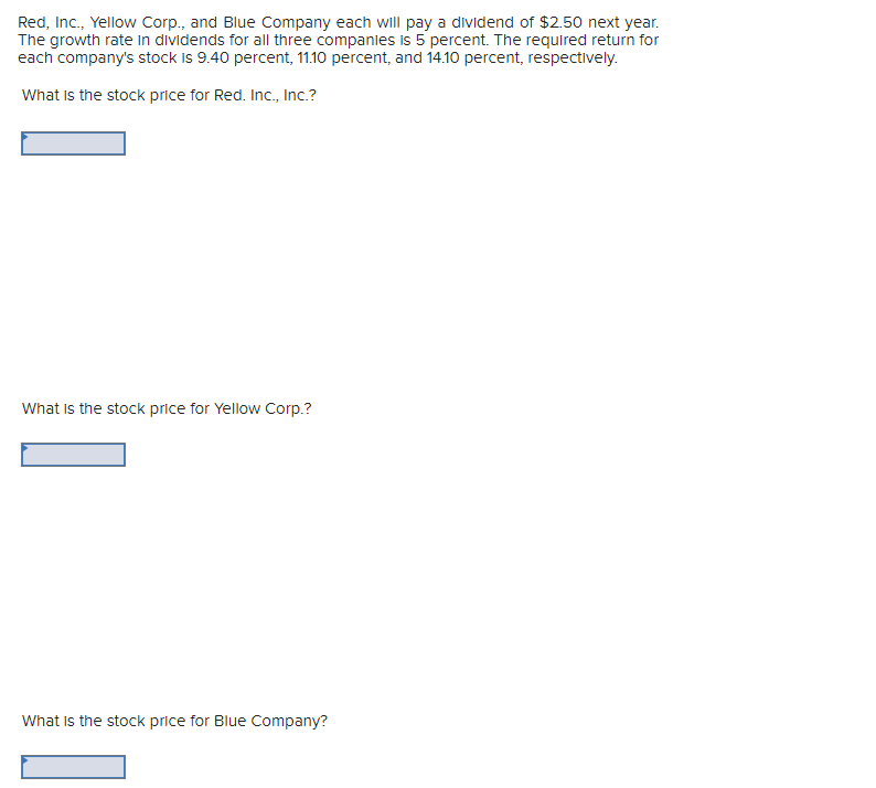 Red, Inc., Yellow Corp., and Blue Company each will pay a dividend of $2.50 next year.
The growth rate in dividends for all three companies is 5 percent. The required return for
each company's stock is 9.40 percent, 11.10 percent, and 14.10 percent, respectively.
What is the stock price for Red. Inc., Inc.?
What is the stock price for Yellow Corp.?
What is the stock price for Blue Company?
