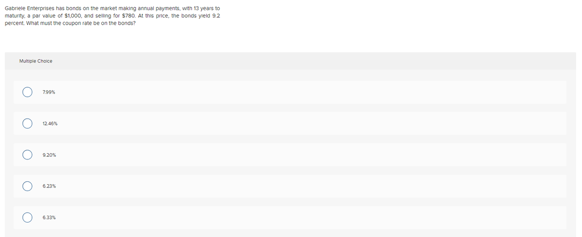 Gabriele Enterprises has bonds on the market making annual payments, with 13 years to
maturity, a par value of $1,000, and selling for $780. At this price, the bonds yield 9.2
percent. What must the coupon rate be on the bonds?
Multiple Cholce
7.99%
12.46%
9.20%
6.23%
6.33%
