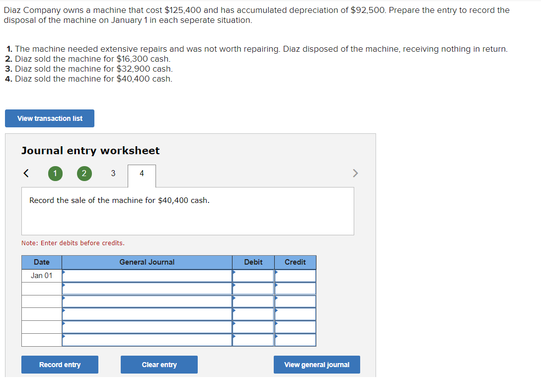 Diaz Company owns a machine that cost $125,400 and has accumulated depreciation of $92,500. Prepare the entry to record the
disposal of the machine on January 1 in each seperate situation.
1. The machine needed extensive repairs and was not worth repairing. Diaz disposed of the machine, receiving nothing in return.
2. Diaz sold the machine for $16,300 cash.
3. Diaz sold the machine for $32,900 cash.
4. Diaz sold the machine for $40,400 cash.
View transaction list
Journal entry worksheet
3
Record the sale of the machine for $40,400 cash.
Note: Enter debits before credits.
Date
General Journal
Debit
Credit
Jan 01
Record entry
Clear entry
View general journal
