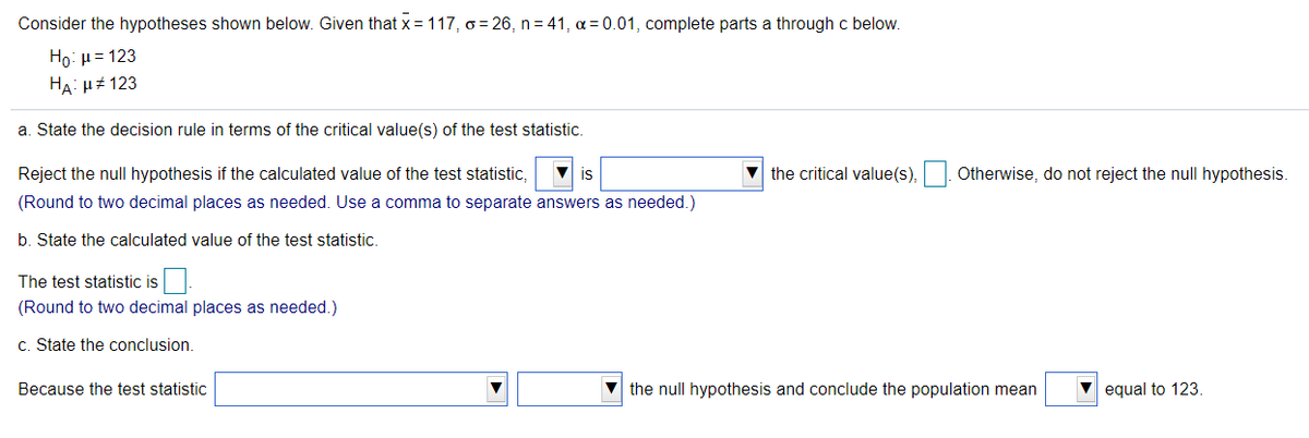 Consider the hypotheses shown below. Given that x = 117, o = 26, n = 41, a = 0.01, complete parts a through c below.
Ho: µ= 123
HA: H# 123
a. State the decision rule in terms of the critical value(s) of the test statistic.
Reject the null hypothesis if the calculated value of the test statistic,
V is
v the critical value(s),. Otherwise, do not reject the null hypothesis.
(Round to two decimal places as needed. Use a comma to separate answers as needed.)
b. State the calculated value of the test statistic.
The test statistic is
(Round to two decimal places as needed.)
c. State the conclusion.
Because the test statistic
V the null hypothesis and conclude the population mean
equal to 123.
