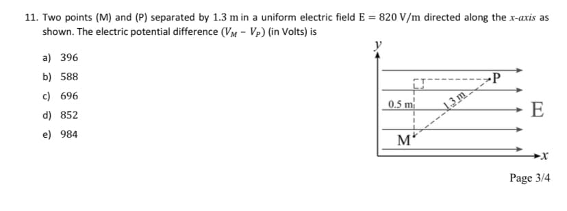 11. Two points (M) and (P) separated by 1.3 m in a uniform electric field E = 820 V/m directed along the x-axis as
shown. The electric potential difference (VM - Vp) (in Volts) is
a) 396
b) 588
c) 696
d) 852
e) 984
0.5 m
M
13m
P
E
Page 3/4