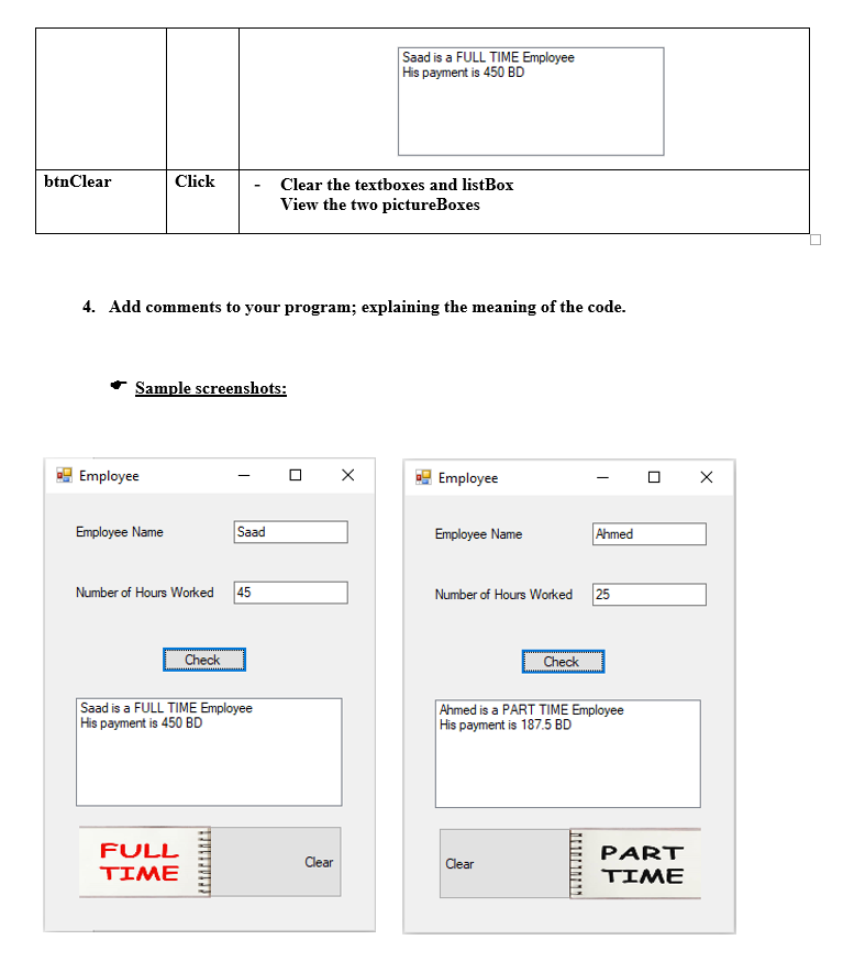 Saad is a FULL TIME Employee
His payment is 450 BD
btnClear
Click
Clear the textboxes and listBox
View the two pictureBoxes
4. Add comments to your program; explaining the meaning of the code.
Sample screenshots:
Employee
Employee
Employee Name
Saad
Employee Name
Ahmed
Number of Hours Worked 45
Number of Hours Worked 25
Check
Check
Saad is a FULL TIME Employee
His payment is 450 BD
Ahmed is a PART TIME Employee
His payment is 187.5 BD
FULL
ΤΙΜE
PART
ΤΙΜE
Clear
Clear
