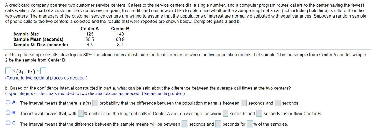 A credit card company operates two customer service centers. Callers to the service centers dial a single number, and a computer program routes callers to the center having the fewest
calls waiting. As part of a customer service review program, the credit card center would like to determine whether the average length of a call (not including hold time) is different for the
two centers. The managers of the customer service centers are willing to assume that the populations of interest are normally distributed with equal variances. Suppose a random sample
of phone calls to the two centers is selected and the results that were reported are shown below. Complete parts a and b.
Center A
Center B
Sample Size
Sample Mean (seconds)
Sample St. Dev. (seconds)
125
140
56.5
68.9
4.5
3.1
a. Using the sample results, develop an 80% confidence interval estimate for the difference between the two population means. Let sample 1 be the sample from Center A and let sample
2 be the sample from Center B
(Round to two decimal places as needed.)
b. Based on the confidence interval constructed in part a, what can be said about the difference between the average call times at the two centers?
(Type integers or decimals rounded to two decimal places as needed. Use ascending order.)
O A. The interval means that there is a(n)
probability that the difference between the population means is between
seconds and
seconds.
O B. The interval means that, with
% confidence, the length of calls in Center A are, on average, between
seconds and
seconds faster than Center B.
O C. The interval means that the difference between the sample means will be between
seconds and
seconds for
% of the samples.
