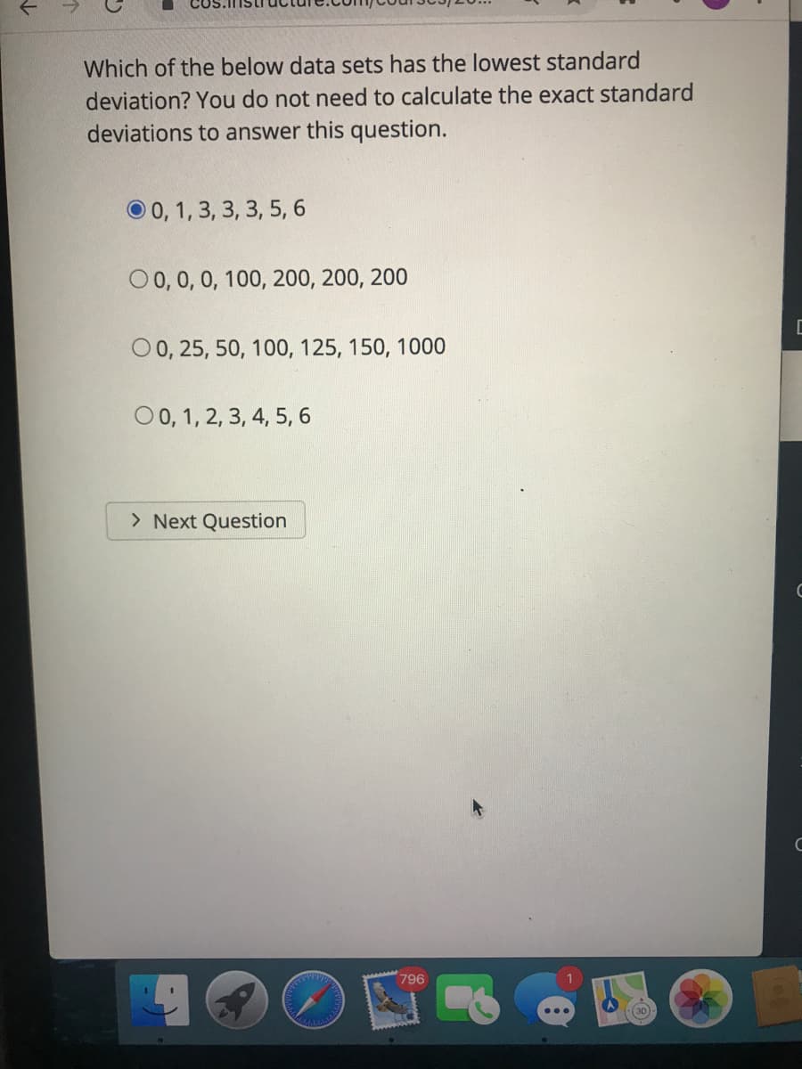 Which of the below data sets has the lowest standard
deviation? You do not need to calculate the exact standard
deviations to answer this question.
O 0, 1, 3, 3, 3, 5, 6
O0, 0, 0, 100, 200, 200, 200
0 0, 25, 50, 100, 125, 150, 1000
O 0, 1, 2, 3, 4, 5, 6
> Next Question
796
(3D
