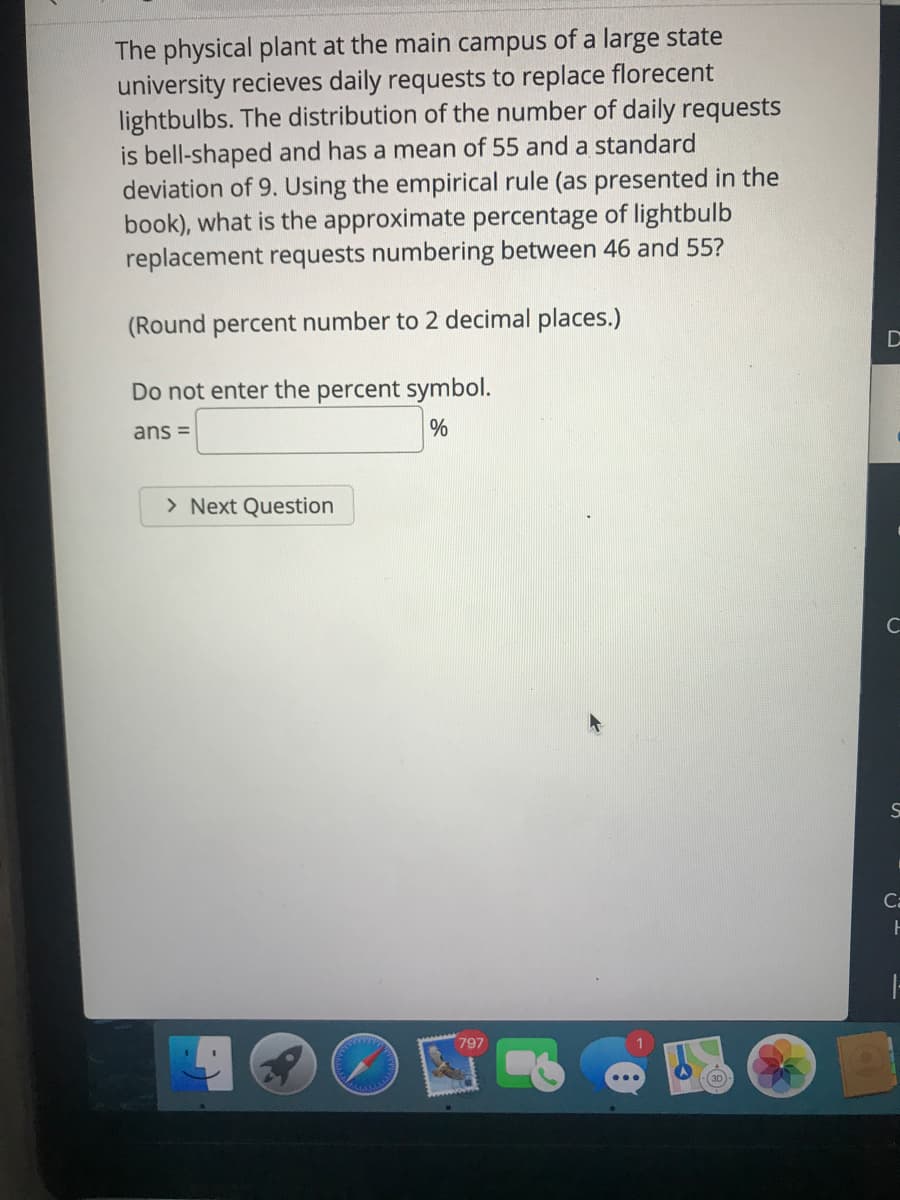 The physical plant at the main campus of a large state
university recieves daily requests to replace florecent
lightbulbs. The distribution of the number of daily requests
is bell-shaped and has a mean of 55 and a standard
deviation of 9. Using the empirical rule (as presented in the
book), what is the approximate percentage of lightbulb
replacement requests numbering between 46 and 55?
(Round percent number to 2 decimal places.)
Do not enter the percent symbol.
ans =
> Next Question
Ca
797
(30
