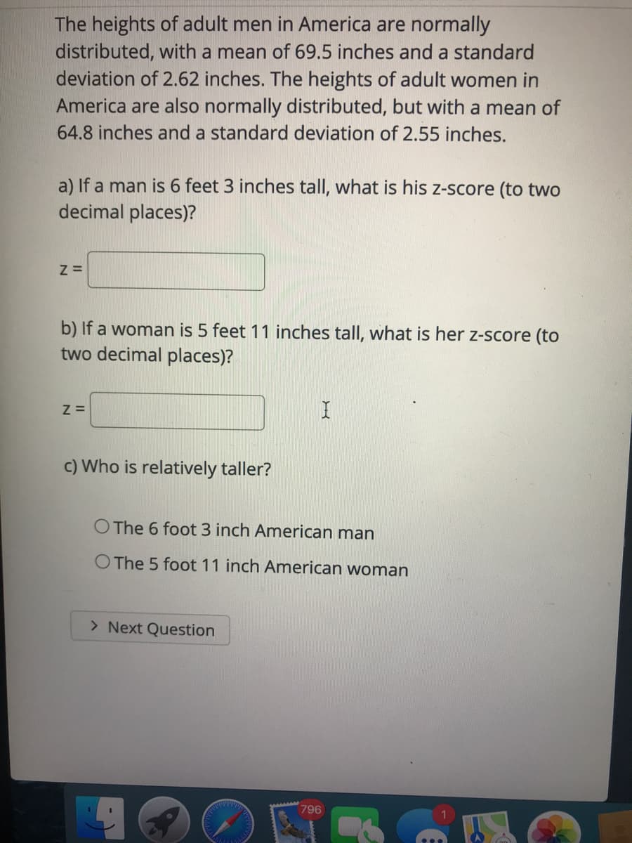 The heights of adult men in America are normally
distributed, with a mean of 69.5 inches and a standard
deviation of 2.62 inches. The heights of adult women in
America are also normally distributed, but with a mean of
64.8 inches and a standard deviation of 2.55 inches.
a) If a man is 6 feet 3 inches tall, what is his z-score (to two
decimal places)?
b) If a woman is 5 feet 11 inches tall, what is her z-score (to
two decimal places)?
Z =
c) Who is relatively taller?
O The 6 foot 3 inch American man
O The 5 foot 11 inch American woman
> Next Question
796
