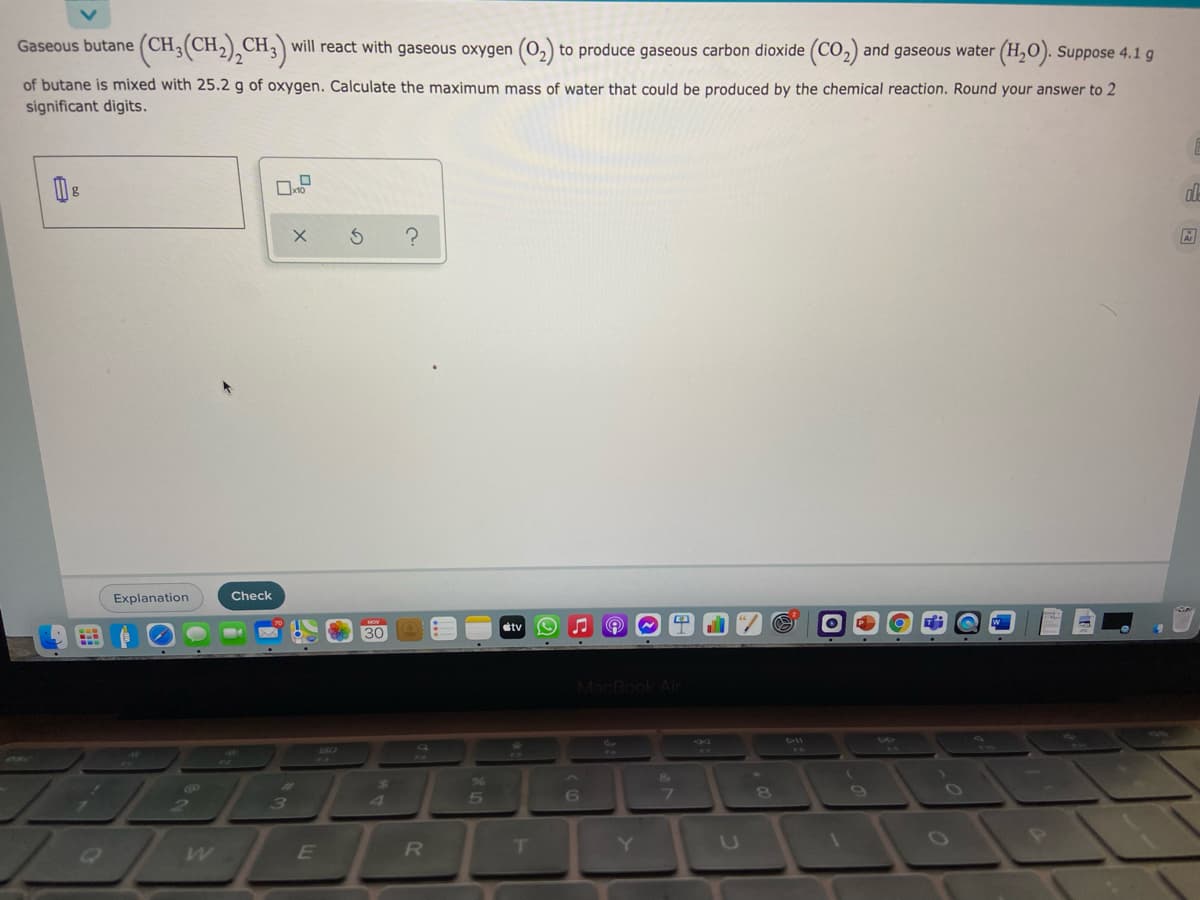 Gaseous butane
(CH3(CH2),CH3) will react with gaseous oxygen (0,) to produce gaseous carbon dioxide (CO,) and gaseous water (H,0). Suppose 4.1 g
of butane is mixed with 25.2 g of oxygen. Calculate the maximum mass of water that could be produced by the chemical reaction. Round your answer to 2
significant digits.
Explanation
Check
stv
30
MacBook Air
DIl
&A
7.
8.
3
4
R
