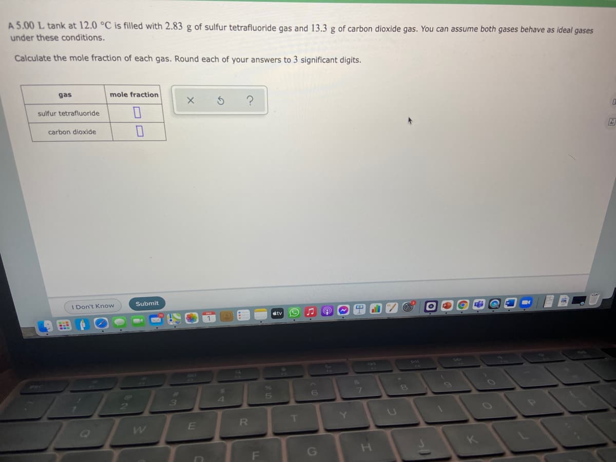 A 5.00 L tank at 12.0 °C is filled with 2.83 g of sulfur tetrafluoride gas and 13.3 g of carbon dioxide gas. You can assume both gases behave as ideal gases
under these conditions.
Calculate the mole fraction of each gas. Round each of your answers to 3 significant digits.
gas
mole fraction
sulfur tetrafluoride
carbon dioxide
I Don't Know
Submit
etv
8
3
4
P
T
Y.
R
F
G
H.
