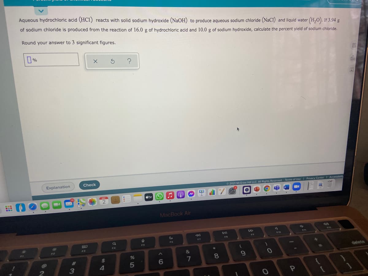 Aqueous hydrochloric acid (HCl) reacts with solid sodium hydroxide (NaOH) to produce aqueous sodium chloride (NaCI) and liquid water (H,O). If 3.94 g
of sodium chloride is produced from the reaction of 16.0 g of hydrochloric acid and 10.0 g of sodium hydroxide, calculate the percent yield of sodium chloride.
Round your answer to 3 significant figures.
%
do
Explanation
Check
©2021 McGraw Hill LLC. All Rights Reserved. Terms of Use | Privacy CenterI Accessibility
etv
2
MacBook Air
44
DII
DO
F10
80
F7
FS
F3
F2
delete
2$
AT
23
7
8.
3
4.
5
