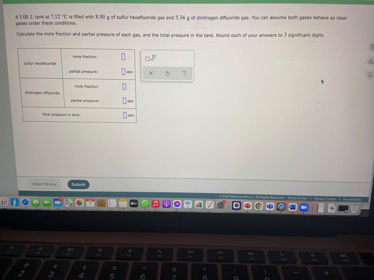 A 5.00 L tank at 7.12 °C is filled with 8.00 g of sulfur hexafluoride gas and 5.34 g of dinitrogen difluoride gas. You can assume both gases behave as ideal
gases under these conditions.
Calculate the mole fraction and partial pressure of each gas, and the total pressure in the tank. Round each of your answers to 3 significant digits.
mole fraction:
ala
sulfur hexafluoride
partial pressure:
atm
mole fraction:
dinitrogen difluoride
partial pressure:
O atm
Total pressure in tank:
I atm
I Don't Know
Submit
2021 McGraw Hill LLC. All Rights Reserved. Terms of Use| Privacy Center| Accessibility
stv
%23
80
DII
DD
F3
F4
FS
F6
F7
FB
F9
F10
F11
%23
24
&
*
4
5
8.
