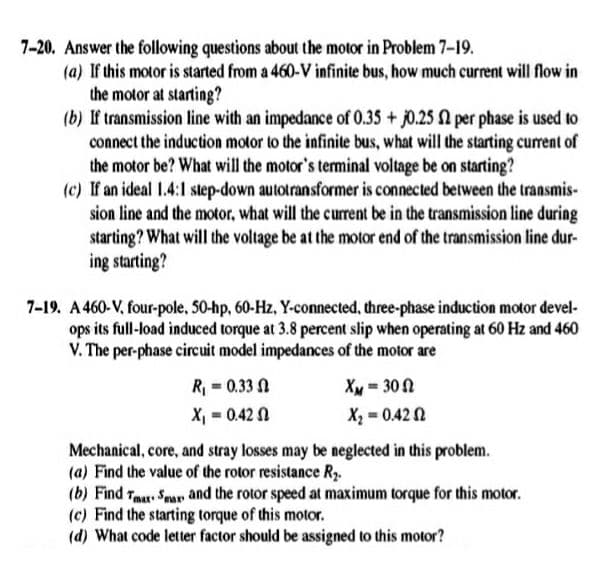 7-20. Answer the following questions about the motor in Problem 7-19.
(a) If this motor is started from a 460-V infinite bus, how much current will flow in
the motor at starting?
(b) If transmission line with an impedance of 0.35 + j0.25 per phase is used to
connect the induction motor to the infinite bus, what will the starting curent of
the motor be? What will the motor's terminal voltage be on starting?
(c) If an ideal 1.4:1 step-down autotransformer is connected between the transmis-
sion line and the motor, what will the current be in the transmission line during
starting? What will the voltage be at the motor end of the transmission line dur-
ing starting?
7-19. A 460-V, four-pole, 50-hp, 60-Hz, Y-connected, three-phase induction motor devel-
ops its full-load induced torque at 3.8 percent slip when operating at 60 Hz and 460
V. The per-phase circuit model impedances of the motor are
R = 0.33 A
XM = 30 2
X, - 0.42 N
X = 0.42 0
Mechanical, core, and stray losses may be neglected in this problem.
(a) Find the value of the rotor resistance Ry.
(b) Find Tm Spar and the rotor speed at maximum torque for this motor.
(c) Find the starting torque of this motor.
(d) What code letter factor should be assigned to this motor?
