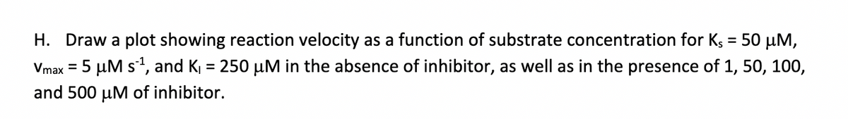 H. Draw a plot showing reaction velocity as a function of substrate concentration for Ks = 50 µM,
%3D
Vmax = 5 µM s, and K = 250 µM in the absence of inhibitor, as well as in the presence of 1, 50, 100,
and 500 µM of inhibitor.
