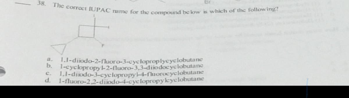 The correct IUPAC name for the compound be low is which of the following?
38.
1.1-diiodo-2-fluoro-3-cycloproplycyclobutane
b.
1-cyclopropyl-2-fluoro-3,3-diiodocyclobutane
a.
1,1-diiodo-3-cyclopropy-4-fluorocyclobutane
1-fluoro-2,2-diiodo-4-cyclopropyleyclobutane
c.
