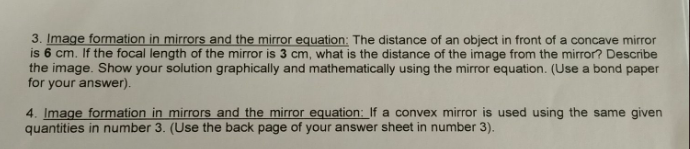 3. Image formation in mirrors and the mirror equation: The distance of an object in front of a concave mirror
is 6 cm. If the focal length of the mirror is 3 cm, what is the distance of the image from the mirror? Describe
the image. Show your solution graphically and mathematically using the mirror equation. (Use a bond paper
for your answer).
4. Image formation in mirrors and the mirror equation: If a convex mirror is used using the same given
quantities in number 3. (Use the back page of your answer sheet in number 3).
