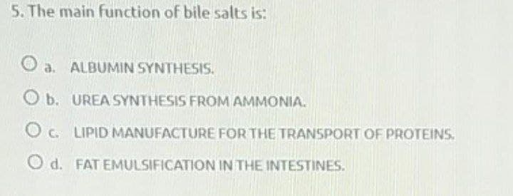 5. The main function of bile salts is:
O a. ALBUMIN SYNTHESIS.
O b. UREA SYNTHESIS FROM AMMONIA.
O c. LIPID MANUFACTURE FOR THE TRANSPORT OF PROTEINS.
O d. FAT EMULSIFICATION IN THE INTESTINES.
