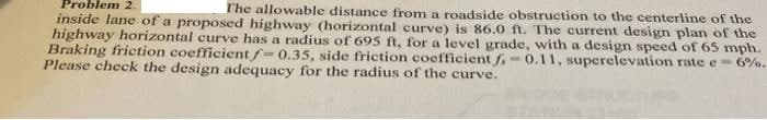 Problem 2.
inside lane of a proposed highway (horizontal curve) is 86.0 ft. The current design plan of the
highway horizontal curve has a radius of 695 ft, for a level grade, with a design speed of 65 mph.
Braking friction coefficient f=0.35, side friction coefficient f 0.11, superelevation rate e- 6%.
Please check the design adequacy for the radius of the curve.
The allowable distance from a roadside obstruction to the centerline of the
